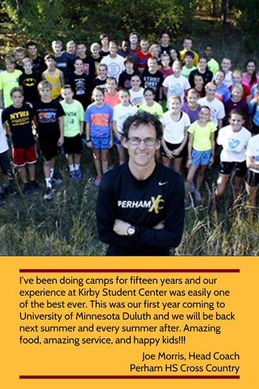 'I've been doing camps for fifteen years and our experience at Kirby Student Center was easily one of the best ever. This was our first year coming to University of Minnesota Duluth and we will be back next summer and every summer after. Amazing food, amazing service, and happy kids!!!' - Joe Morris, Head Coach, Perham HS Cross Country